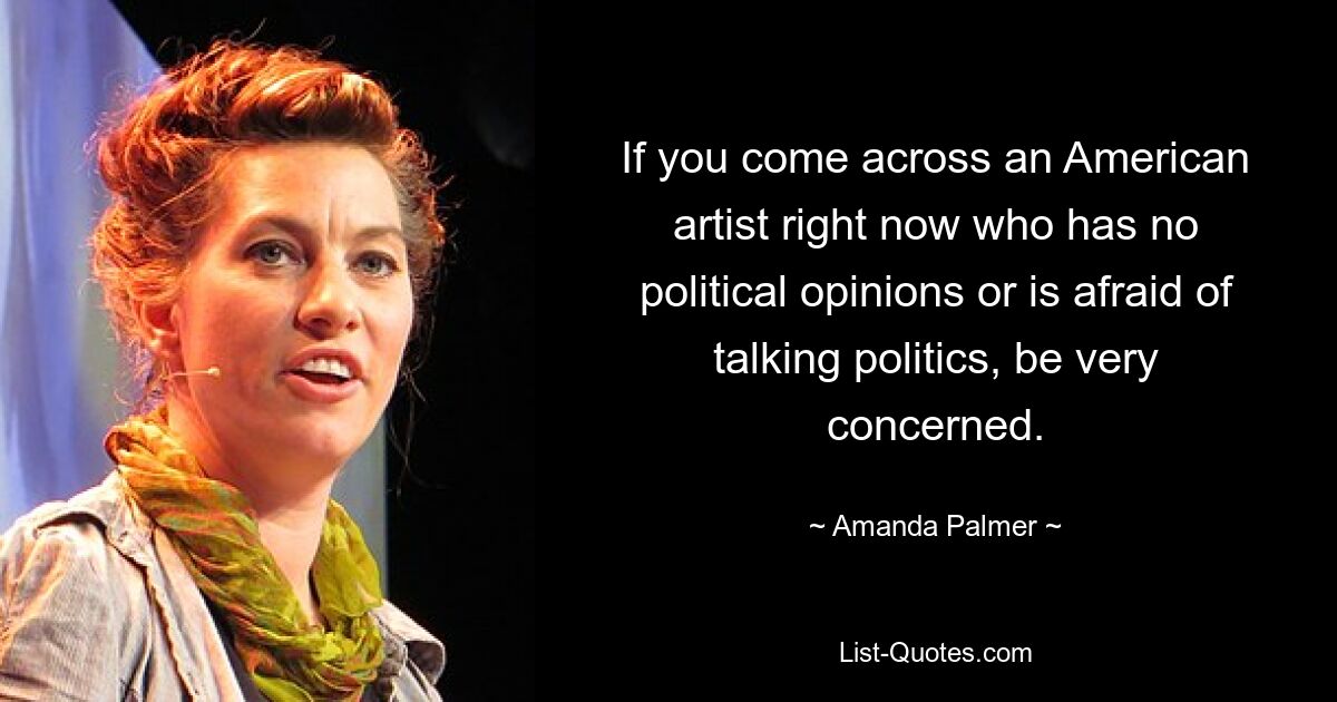 If you come across an American artist right now who has no political opinions or is afraid of talking politics, be very concerned. — © Amanda Palmer