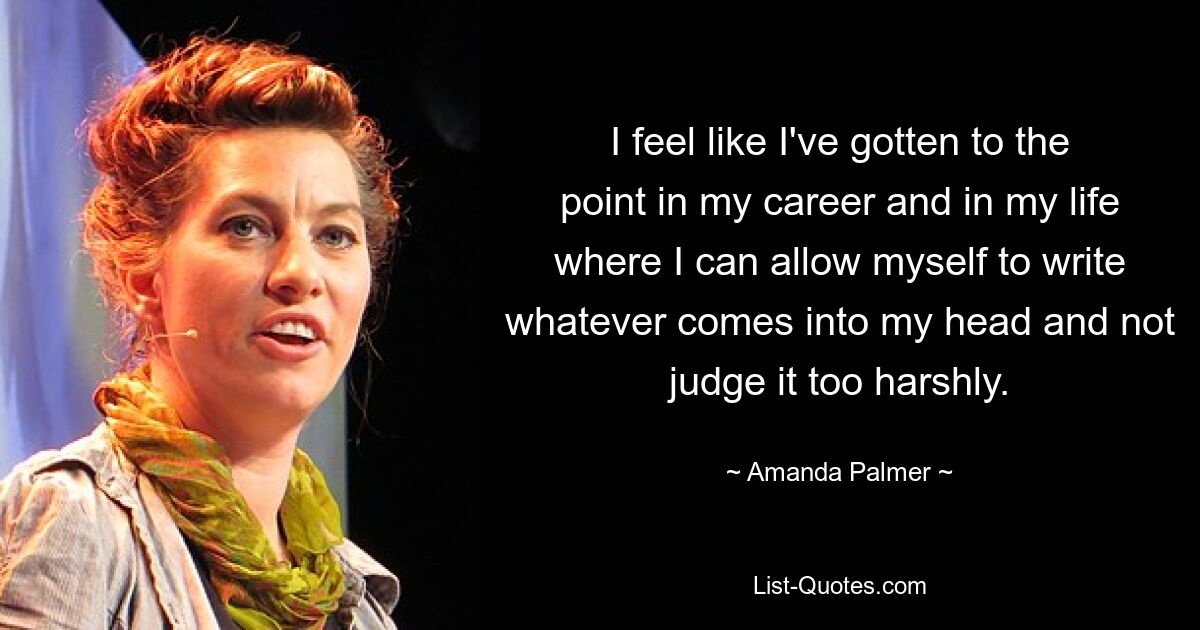 I feel like I've gotten to the point in my career and in my life where I can allow myself to write whatever comes into my head and not judge it too harshly. — © Amanda Palmer