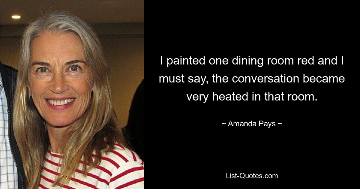 I painted one dining room red and I must say, the conversation became very heated in that room. — © Amanda Pays