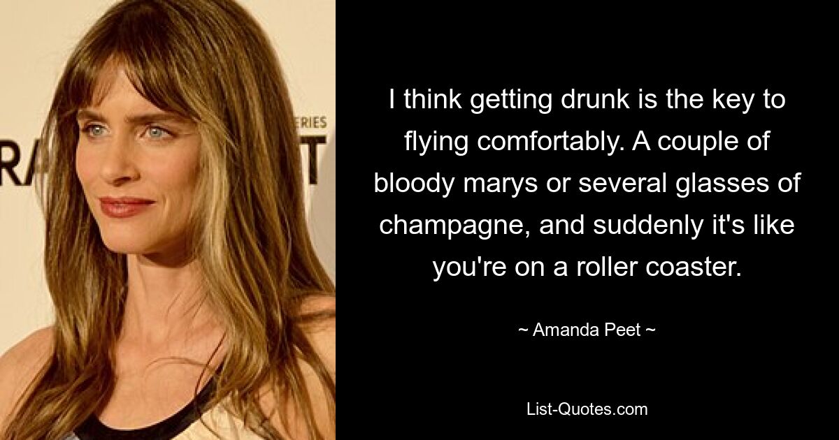 I think getting drunk is the key to flying comfortably. A couple of bloody marys or several glasses of champagne, and suddenly it's like you're on a roller coaster. — © Amanda Peet