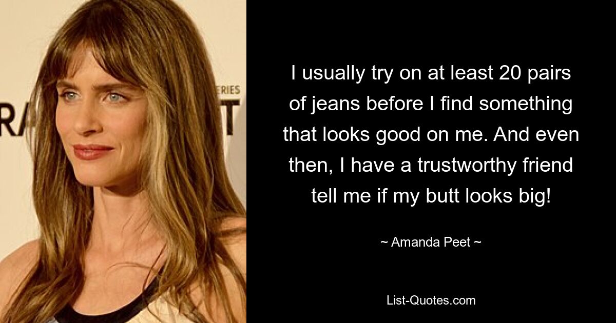 I usually try on at least 20 pairs of jeans before I find something that looks good on me. And even then, I have a trustworthy friend tell me if my butt looks big! — © Amanda Peet