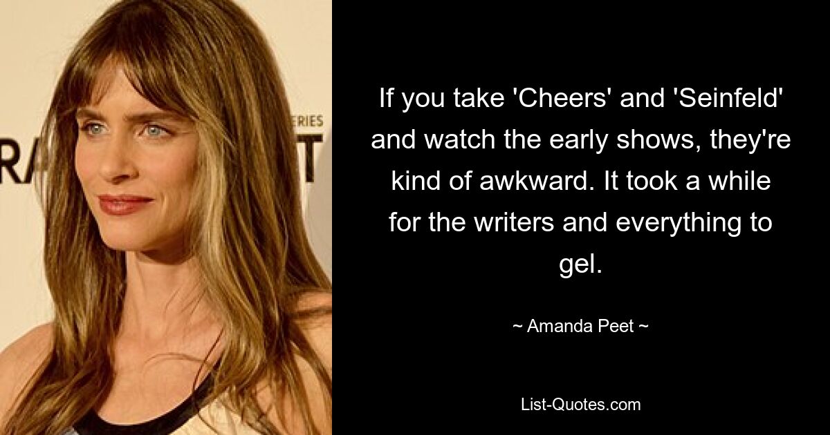 If you take 'Cheers' and 'Seinfeld' and watch the early shows, they're kind of awkward. It took a while for the writers and everything to gel. — © Amanda Peet