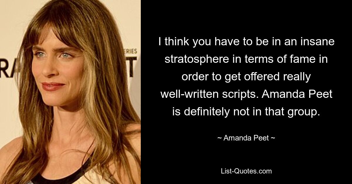 I think you have to be in an insane stratosphere in terms of fame in order to get offered really well-written scripts. Amanda Peet is definitely not in that group. — © Amanda Peet