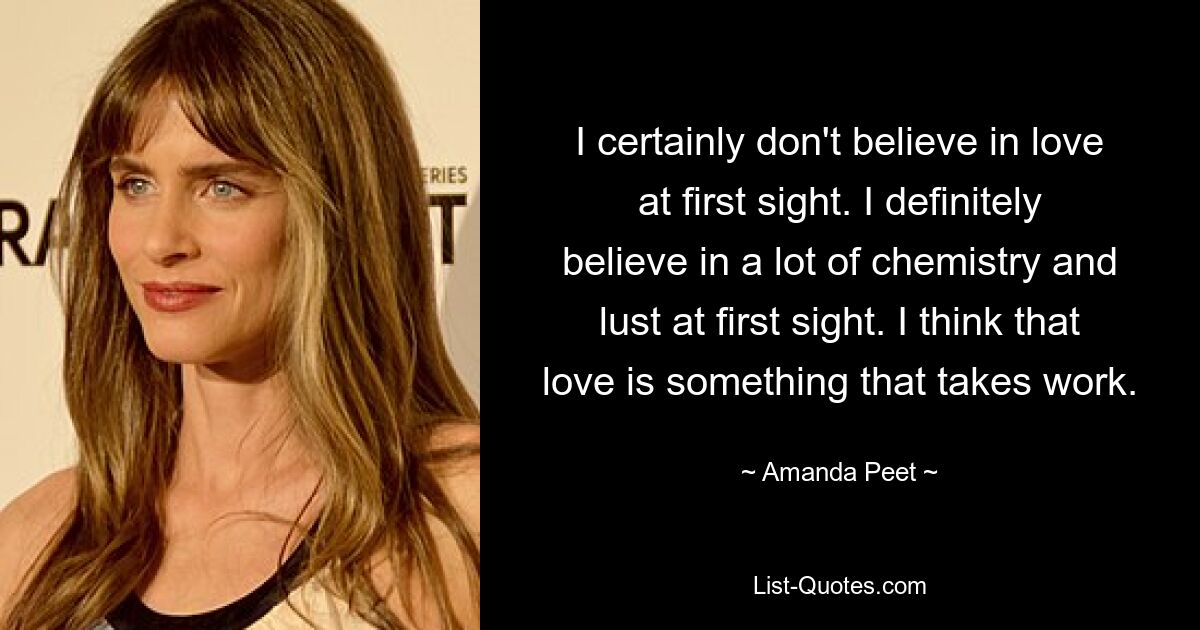 I certainly don't believe in love at first sight. I definitely believe in a lot of chemistry and lust at first sight. I think that love is something that takes work. — © Amanda Peet