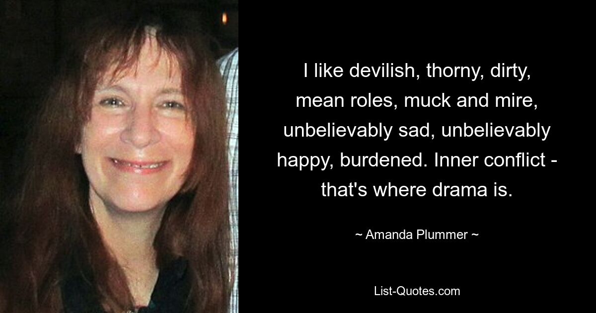 I like devilish, thorny, dirty, mean roles, muck and mire, unbelievably sad, unbelievably happy, burdened. Inner conflict - that's where drama is. — © Amanda Plummer