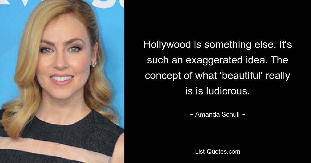 Hollywood is something else. It's such an exaggerated idea. The concept of what 'beautiful' really is is ludicrous. — © Amanda Schull