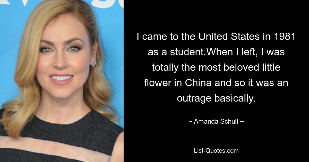 I came to the United States in 1981 as a student.When I left, I was totally the most beloved little flower in China and so it was an outrage basically. — © Amanda Schull