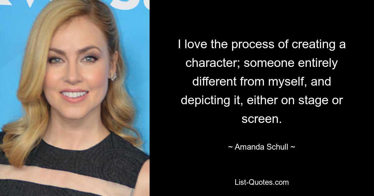 I love the process of creating a character; someone entirely different from myself, and depicting it, either on stage or screen. — © Amanda Schull