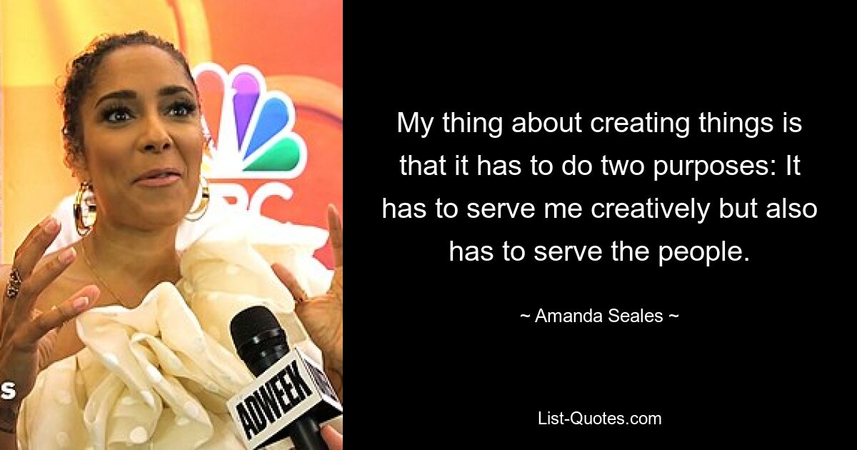 My thing about creating things is that it has to do two purposes: It has to serve me creatively but also has to serve the people. — © Amanda Seales