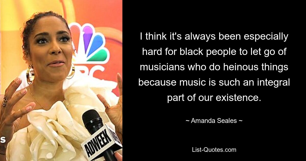 I think it's always been especially hard for black people to let go of musicians who do heinous things because music is such an integral part of our existence. — © Amanda Seales