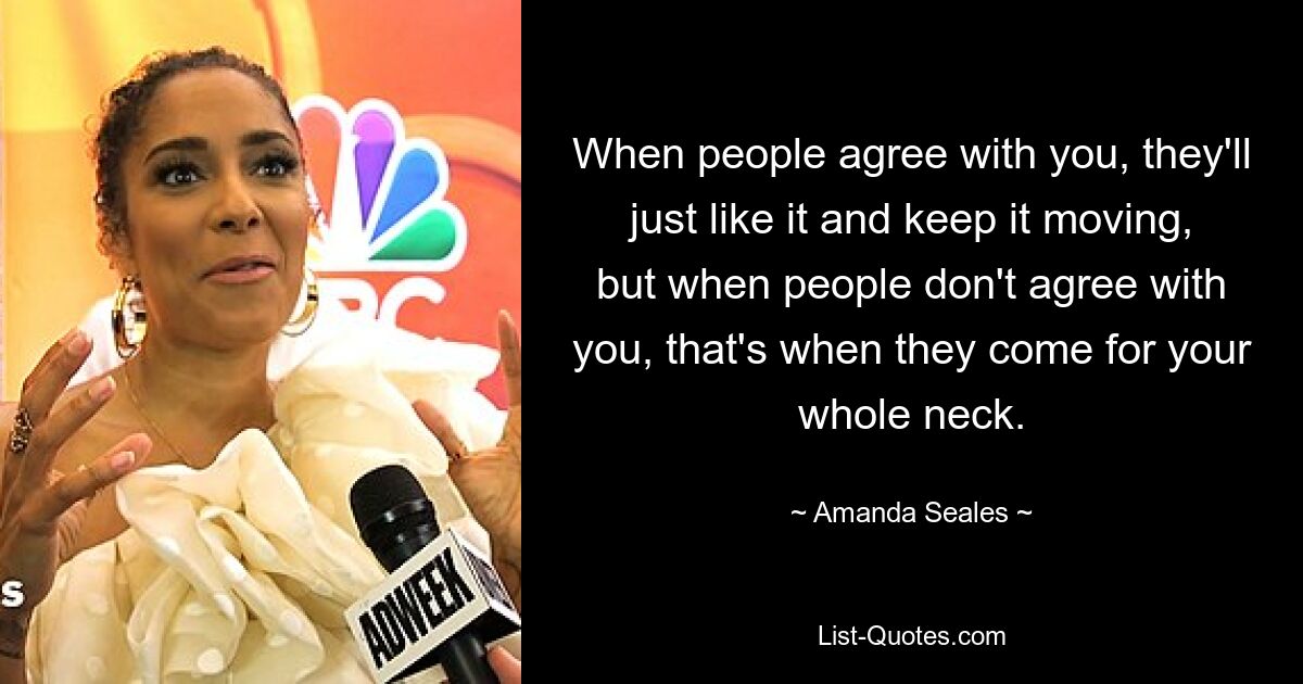 When people agree with you, they'll just like it and keep it moving, but when people don't agree with you, that's when they come for your whole neck. — © Amanda Seales