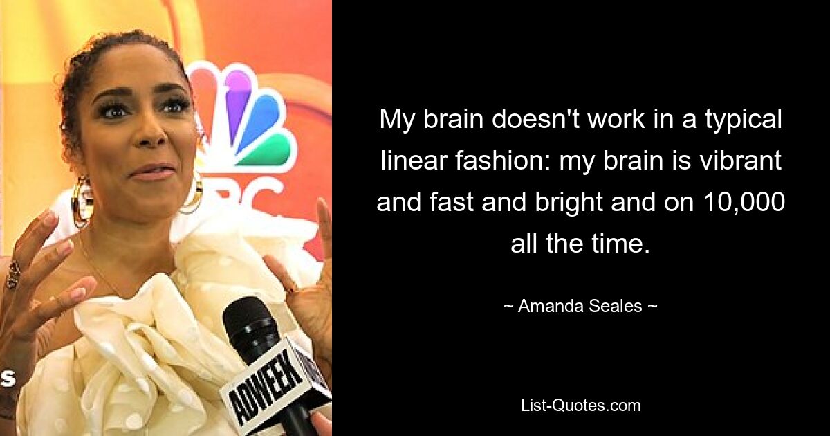 My brain doesn't work in a typical linear fashion: my brain is vibrant and fast and bright and on 10,000 all the time. — © Amanda Seales