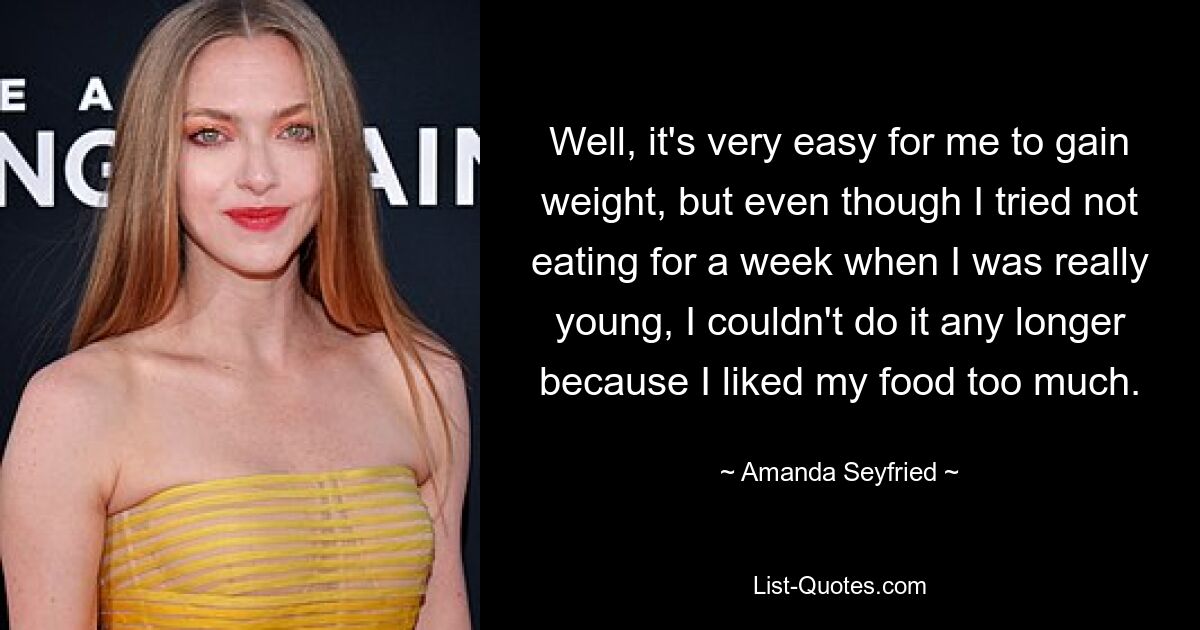 Nun ja, es ist sehr leicht für mich, an Gewicht zuzunehmen, aber obwohl ich als Kind versucht habe, eine Woche lang nichts zu essen, konnte ich es nicht mehr, weil mir mein Essen zu gut schmeckte. — © Amanda Seyfried