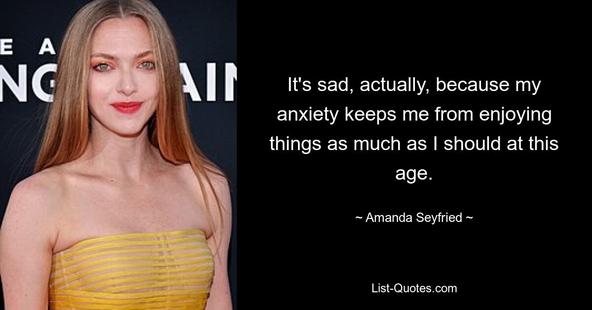 It's sad, actually, because my anxiety keeps me from enjoying things as much as I should at this age. — © Amanda Seyfried