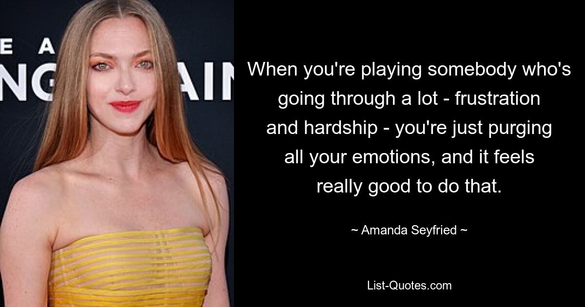 When you're playing somebody who's going through a lot - frustration and hardship - you're just purging all your emotions, and it feels really good to do that. — © Amanda Seyfried