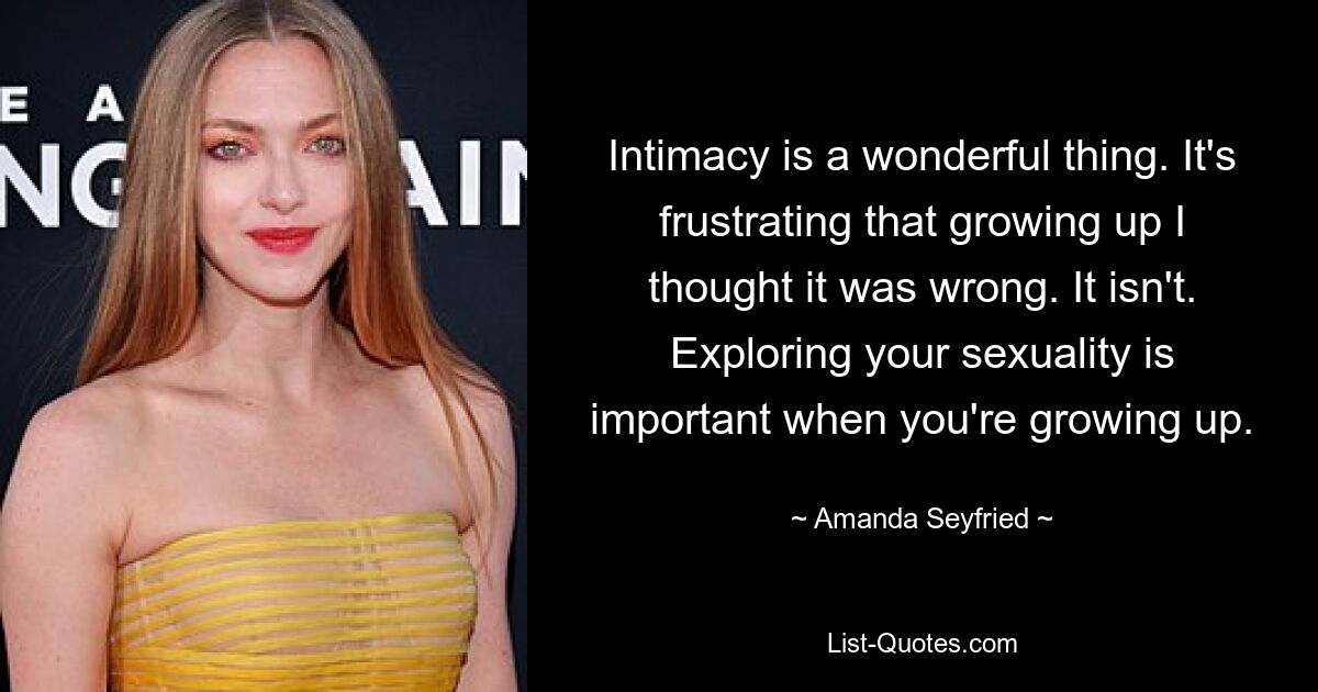 Intimacy is a wonderful thing. It's frustrating that growing up I thought it was wrong. It isn't. Exploring your sexuality is important when you're growing up. — © Amanda Seyfried