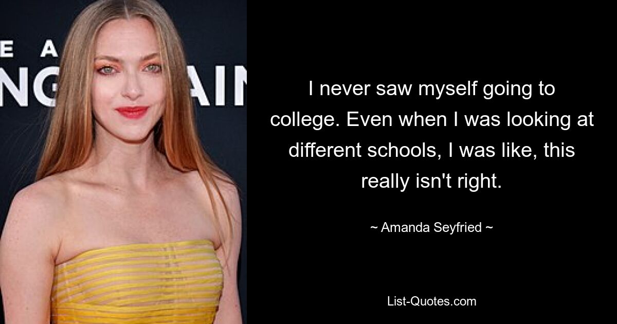 I never saw myself going to college. Even when I was looking at different schools, I was like, this really isn't right. — © Amanda Seyfried