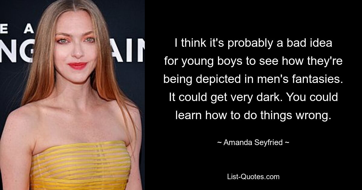 I think it's probably a bad idea for young boys to see how they're being depicted in men's fantasies. It could get very dark. You could learn how to do things wrong. — © Amanda Seyfried