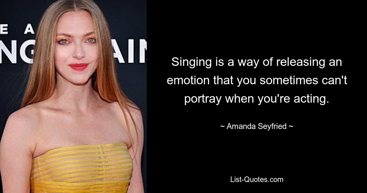 Singing is a way of releasing an emotion that you sometimes can't portray when you're acting. — © Amanda Seyfried