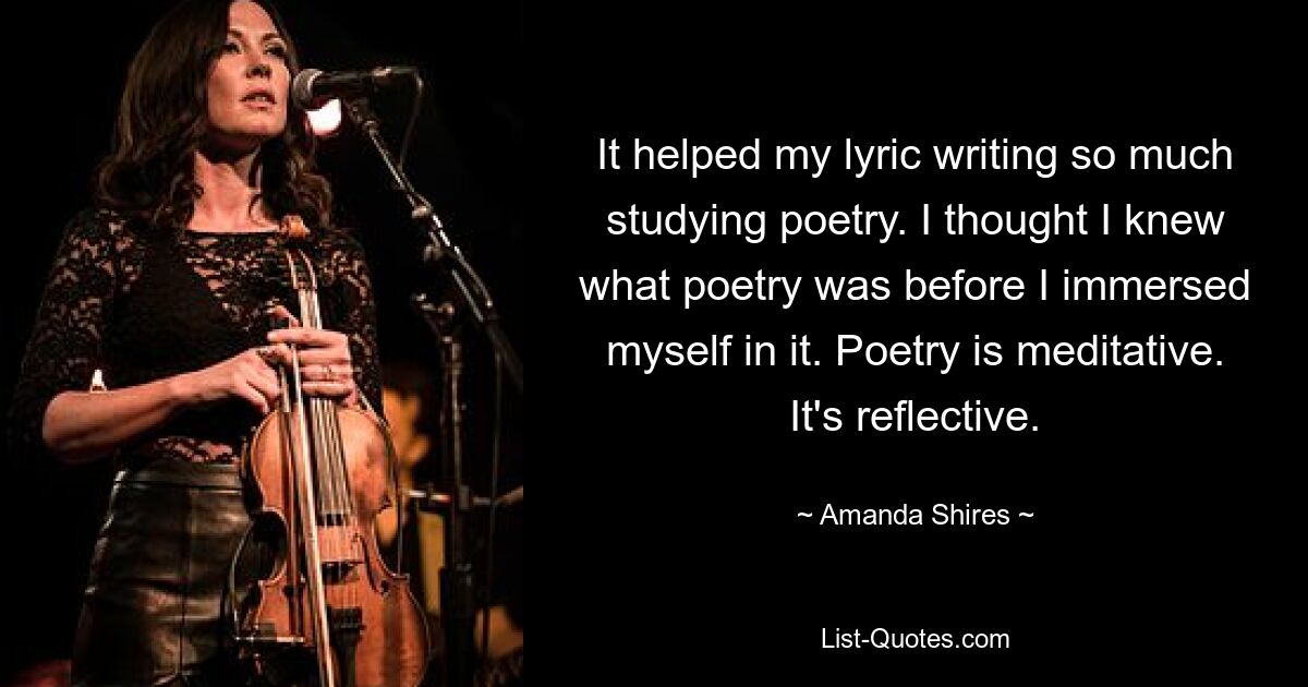 It helped my lyric writing so much studying poetry. I thought I knew what poetry was before I immersed myself in it. Poetry is meditative. It's reflective. — © Amanda Shires