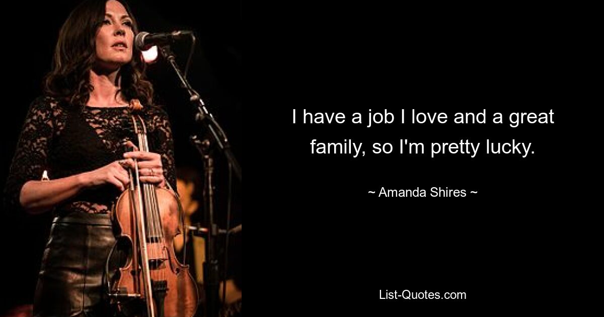 I have a job I love and a great family, so I'm pretty lucky. — © Amanda Shires