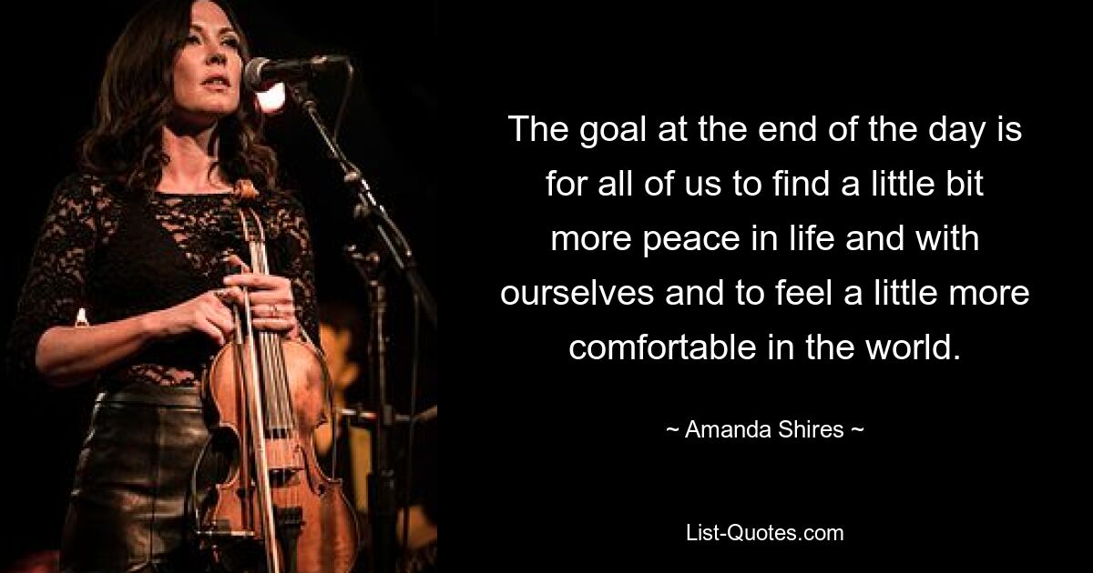 The goal at the end of the day is for all of us to find a little bit more peace in life and with ourselves and to feel a little more comfortable in the world. — © Amanda Shires