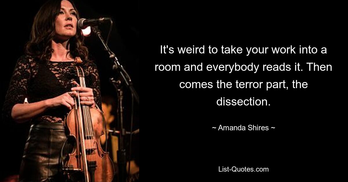 It's weird to take your work into a room and everybody reads it. Then comes the terror part, the dissection. — © Amanda Shires