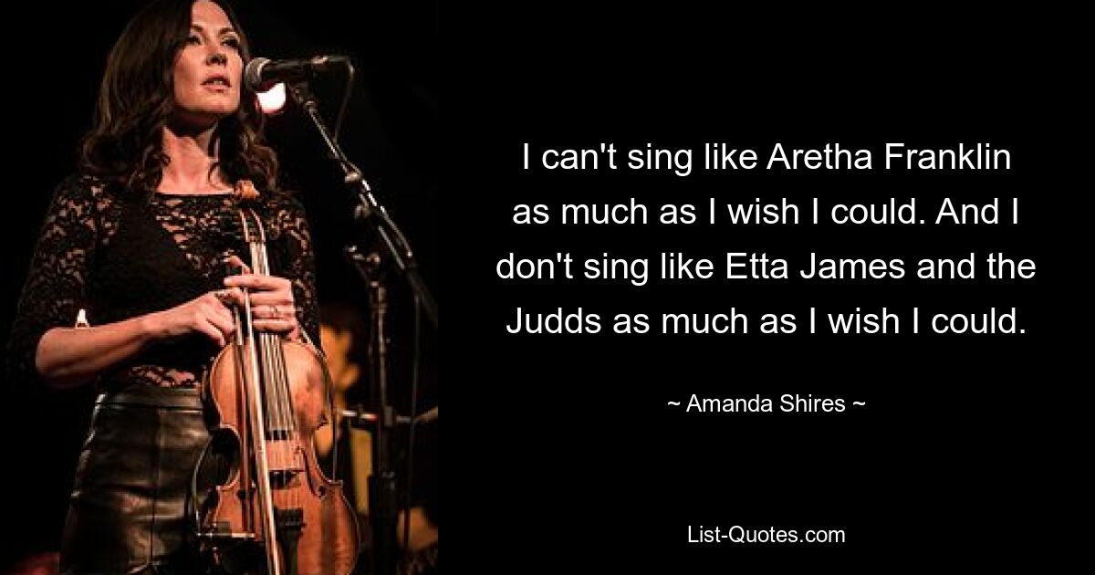 I can't sing like Aretha Franklin as much as I wish I could. And I don't sing like Etta James and the Judds as much as I wish I could. — © Amanda Shires