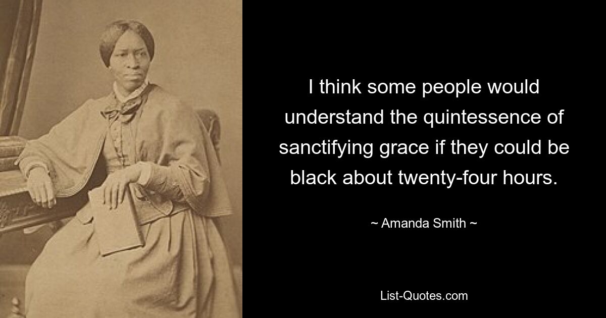 I think some people would understand the quintessence of sanctifying grace if they could be black about twenty-four hours. — © Amanda Smith