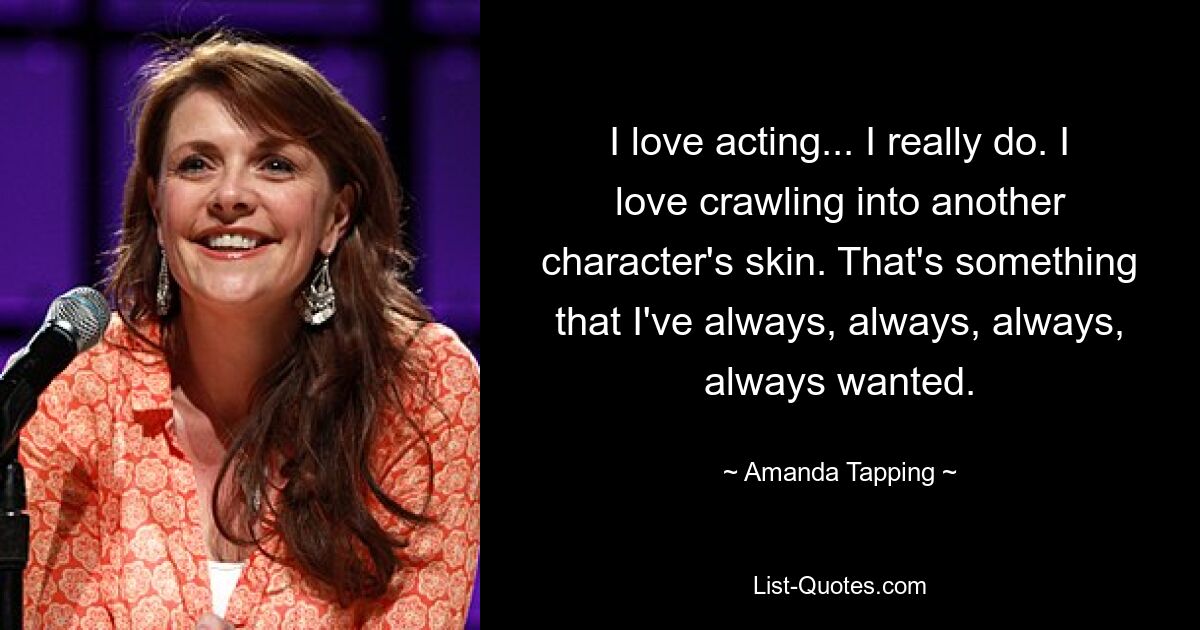 I love acting... I really do. I love crawling into another character's skin. That's something that I've always, always, always, always wanted. — © Amanda Tapping