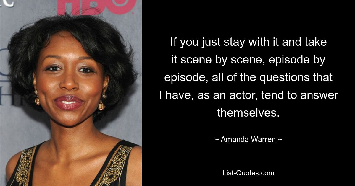 If you just stay with it and take it scene by scene, episode by episode, all of the questions that I have, as an actor, tend to answer themselves. — © Amanda Warren