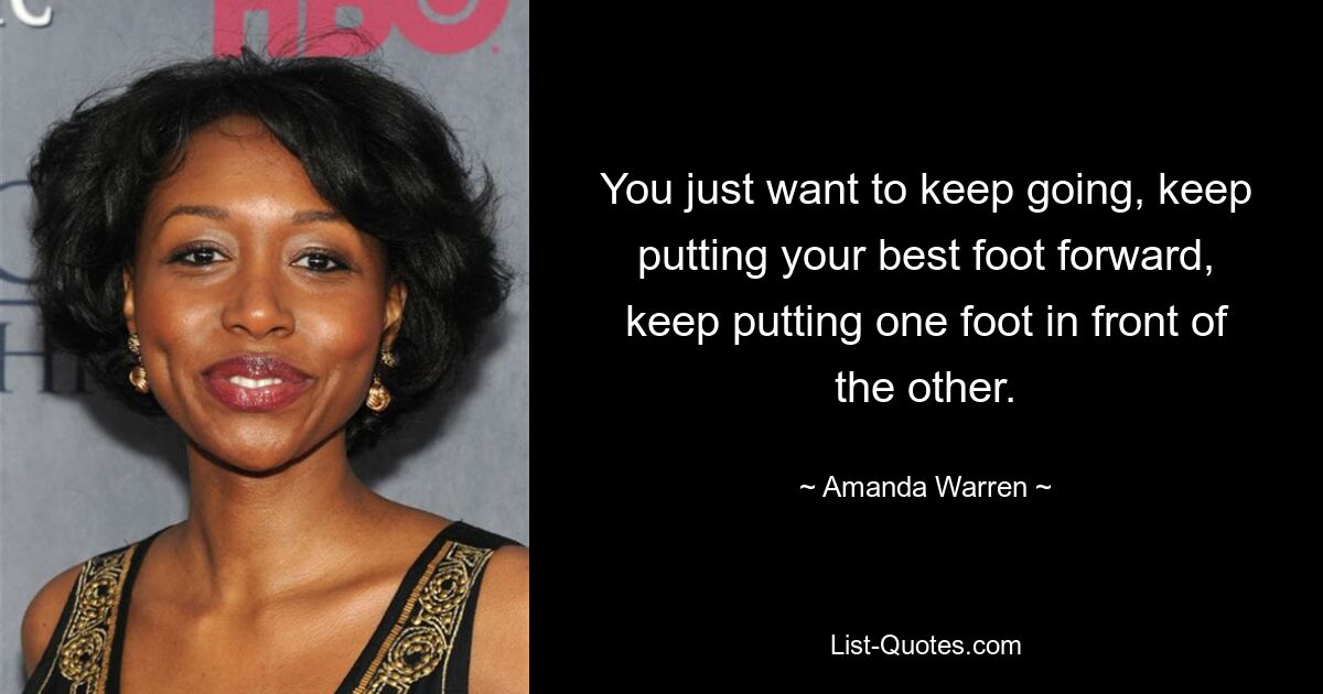 You just want to keep going, keep putting your best foot forward, keep putting one foot in front of the other. — © Amanda Warren