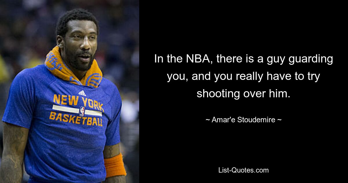 In the NBA, there is a guy guarding you, and you really have to try shooting over him. — © Amar'e Stoudemire