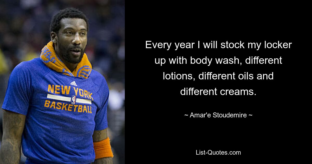 Every year I will stock my locker up with body wash, different lotions, different oils and different creams. — © Amar'e Stoudemire