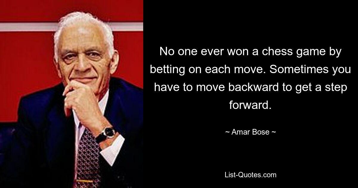 No one ever won a chess game by betting on each move. Sometimes you have to move backward to get a step forward. — © Amar Bose