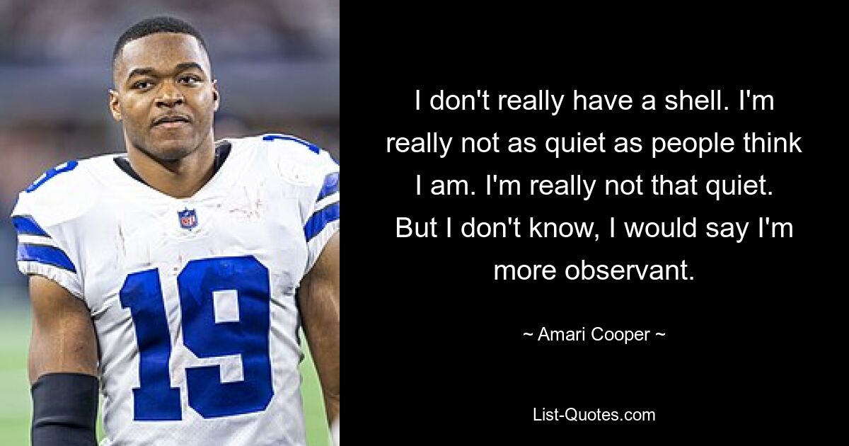 Ich habe nicht wirklich eine Hülle. Ich bin wirklich nicht so ruhig, wie die Leute denken. Ich bin wirklich nicht so ruhig. Aber ich weiß es nicht, ich würde sagen, ich bin aufmerksamer. — © Amari Cooper