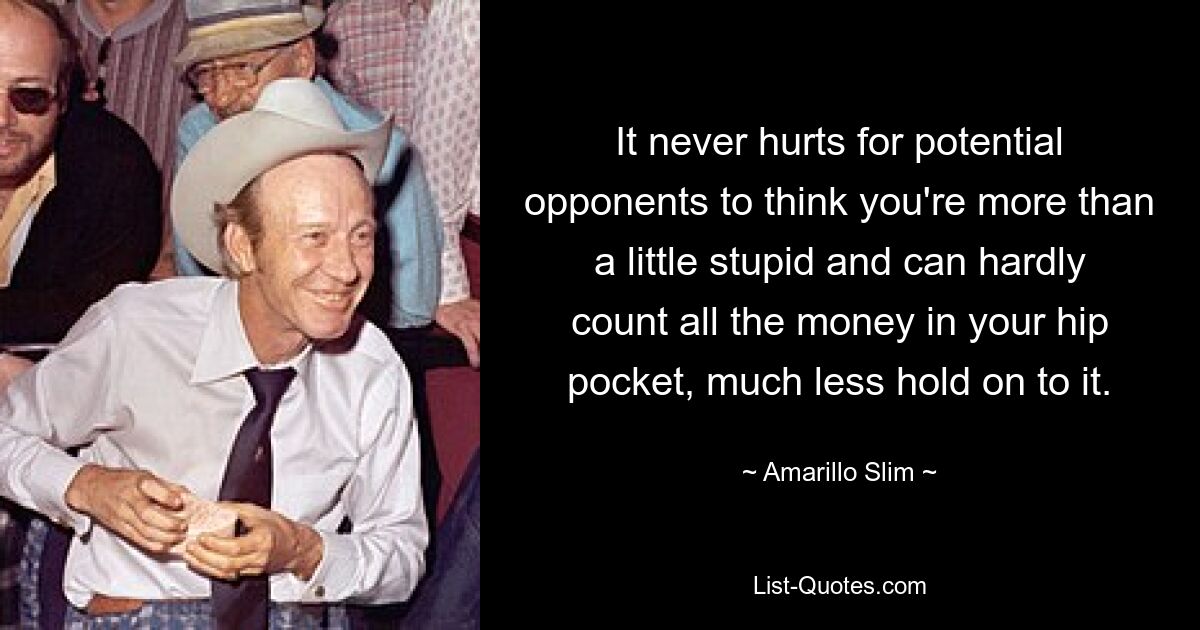 It never hurts for potential opponents to think you're more than a little stupid and can hardly count all the money in your hip pocket, much less hold on to it. — © Amarillo Slim