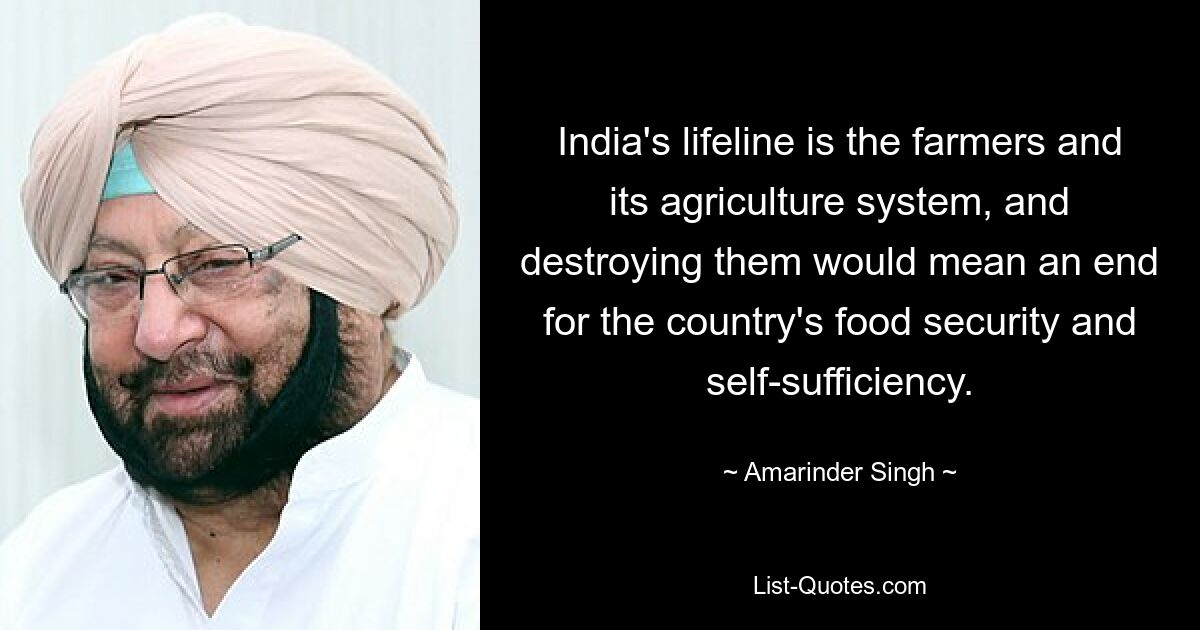 India's lifeline is the farmers and its agriculture system, and destroying them would mean an end for the country's food security and self-sufficiency. — © Amarinder Singh