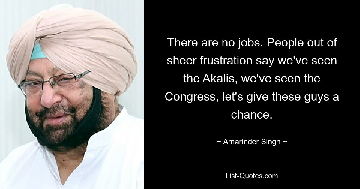 There are no jobs. People out of sheer frustration say we've seen the Akalis, we've seen the Congress, let's give these guys a chance. — © Amarinder Singh