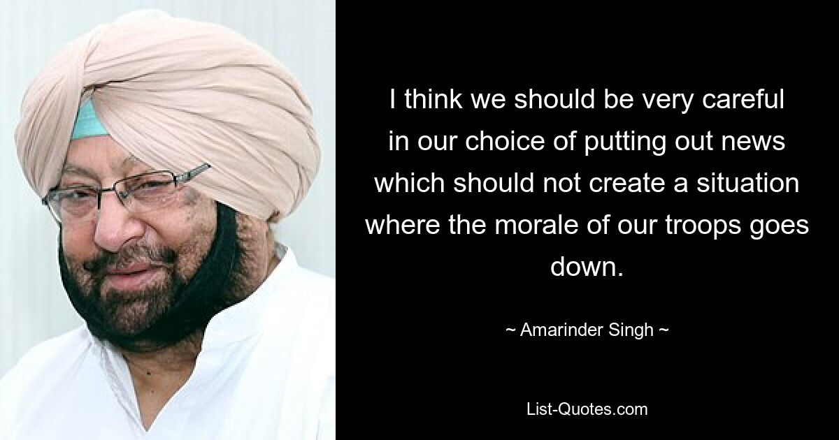 I think we should be very careful in our choice of putting out news which should not create a situation where the morale of our troops goes down. — © Amarinder Singh