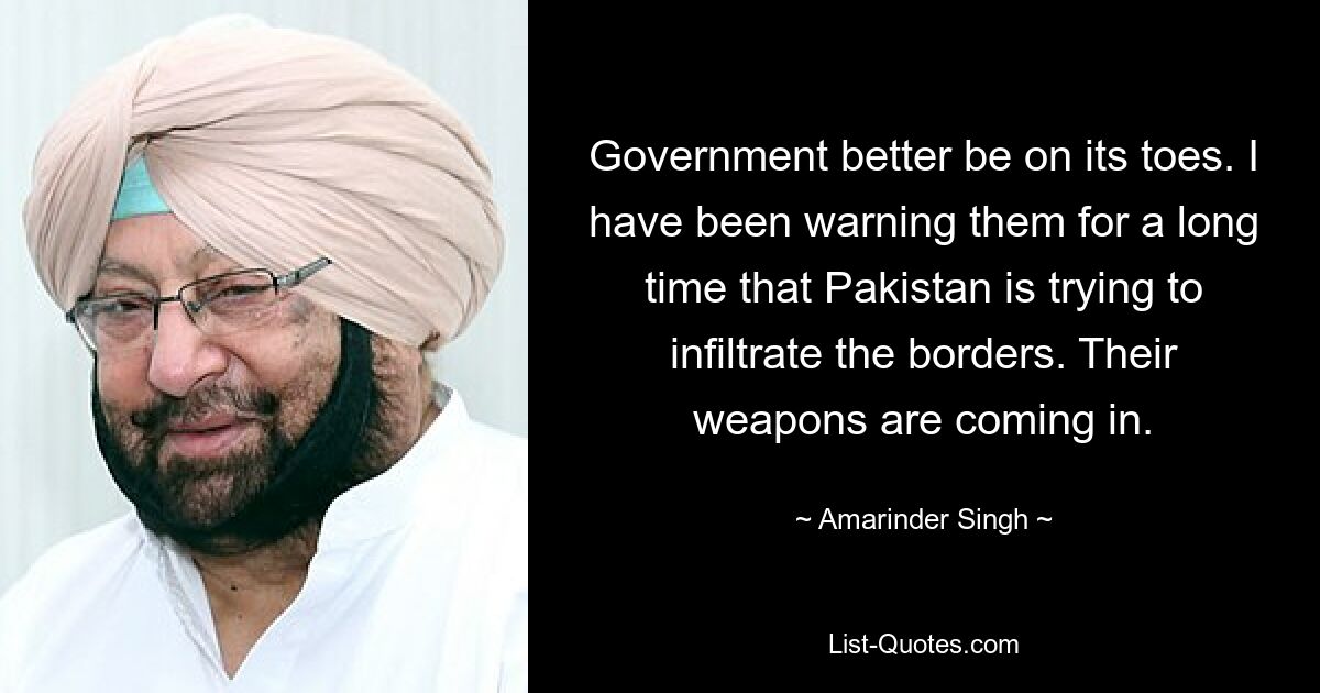 Government better be on its toes. I have been warning them for a long time that Pakistan is trying to infiltrate the borders. Their weapons are coming in. — © Amarinder Singh