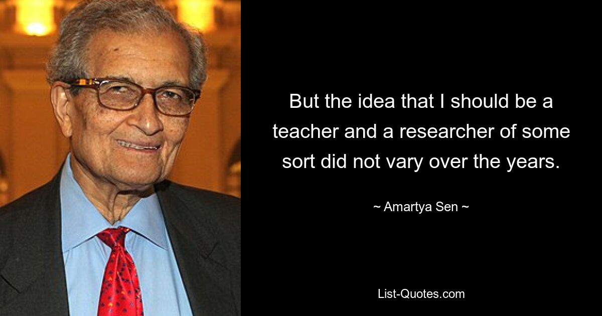 But the idea that I should be a teacher and a researcher of some sort did not vary over the years. — © Amartya Sen