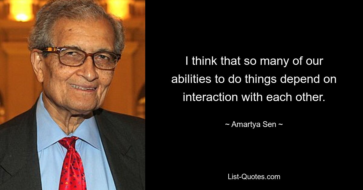 I think that so many of our abilities to do things depend on interaction with each other. — © Amartya Sen