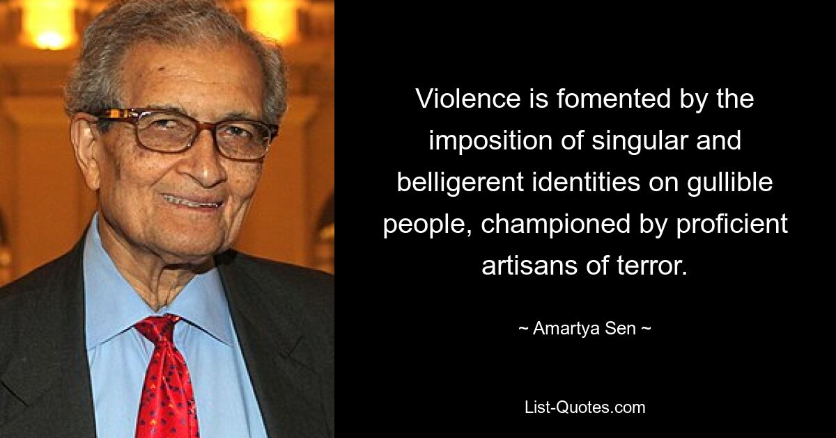 Violence is fomented by the imposition of singular and belligerent identities on gullible people, championed by proficient artisans of terror. — © Amartya Sen