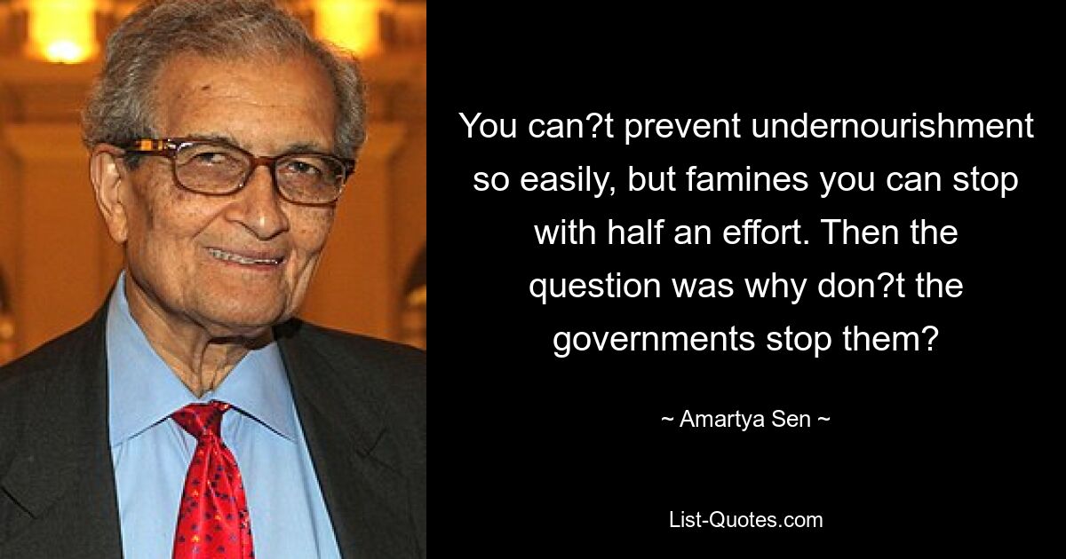 You can?t prevent undernourishment so easily, but famines you can stop with half an effort. Then the question was why don?t the governments stop them? — © Amartya Sen