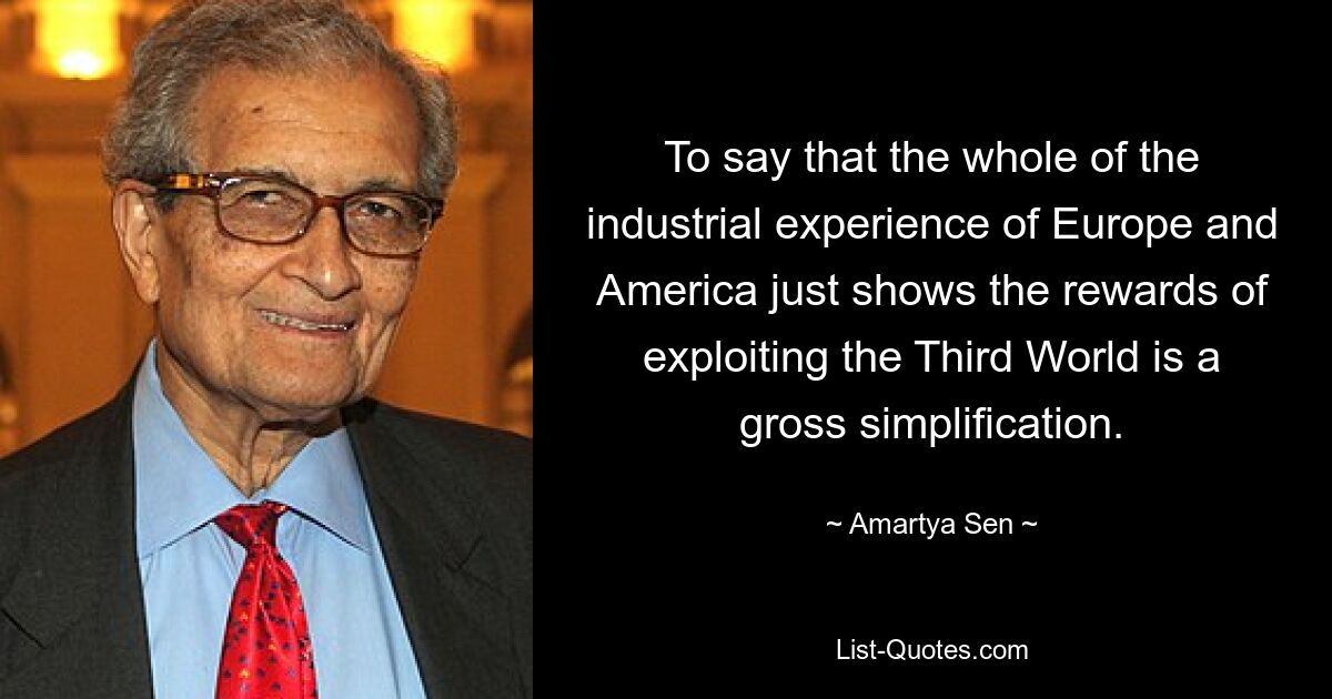 To say that the whole of the industrial experience of Europe and America just shows the rewards of exploiting the Third World is a gross simplification. — © Amartya Sen