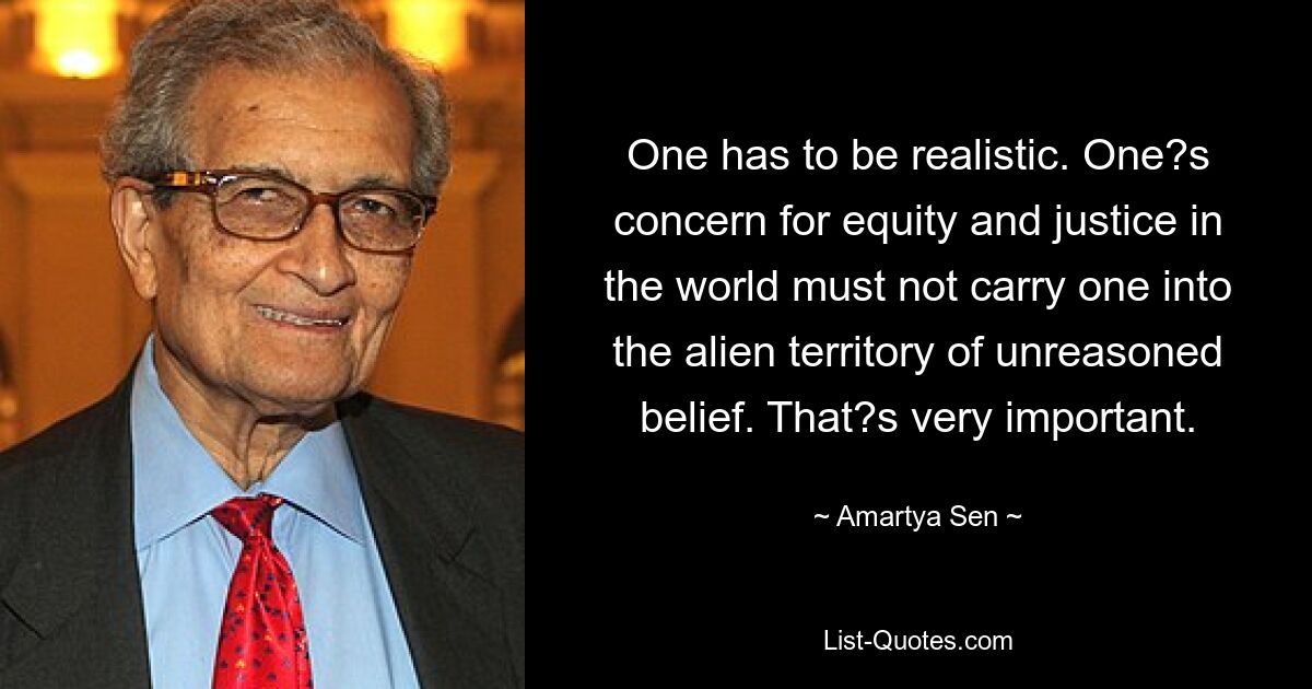 One has to be realistic. One?s concern for equity and justice in the world must not carry one into the alien territory of unreasoned belief. That?s very important. — © Amartya Sen