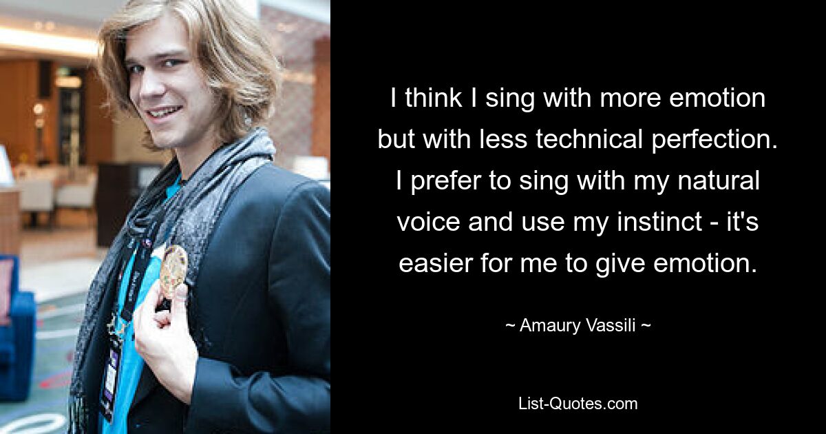 I think I sing with more emotion but with less technical perfection. I prefer to sing with my natural voice and use my instinct - it's easier for me to give emotion. — © Amaury Vassili