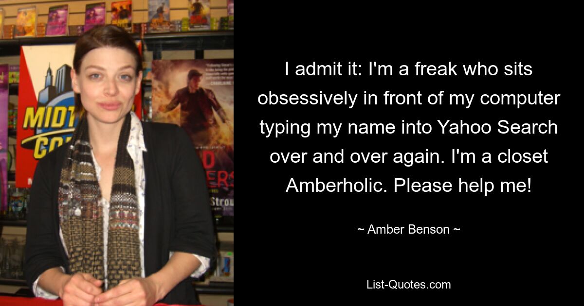 I admit it: I'm a freak who sits obsessively in front of my computer typing my name into Yahoo Search over and over again. I'm a closet Amberholic. Please help me! — © Amber Benson