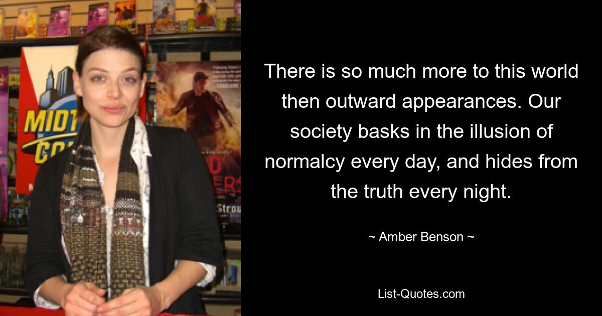 There is so much more to this world then outward appearances. Our society basks in the illusion of normalcy every day, and hides from the truth every night. — © Amber Benson